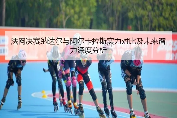 法网决赛纳达尔与阿尔卡拉斯实力对比及未来潜力深度分析